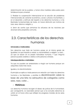 determinación de los pueblos, y tomar otras medidas adecuadas para
fortalecer la paz universal;
3. Realizar la cooperación internacional en la solución de problemas
internacionales de carácter económico, social, cultural o humanitario, y
en el desarrollo y estímulo del respeto a los derechos humanos y a las
libertades fundamentales de todos, sin hacer distinción por motivos de
raza, sexo, idioma o religión; y
4. Servir de centro que armonice los esfuerzos de las naciones por
alcanzar estos propósitos comunes.

2.3. Características de los derechos
humanos
Universales e inalienables:
Son derechos que todo ser humano posee en el mismo grado de
igualdad, sin que importe su edad, su nacionalidad, su religión, su raza…
ya que se basan en la propia naturaleza humana. Y que ninguna
persona puede cederlos o darlos a otra persona o Estado.
Interdependientes e indivisibles:
Ya que no pueden ser arrebatados a ningún ser humano porque son
adquiridos nada más nacer.
Iguales y no discriminatorios:
El principio se aplica a toda persona en relación con todos los derechos

discriminación sobre la
base de una lista no exhaustiva de categorías como
sexo, raza, color…
humanos y las libertades, y prohíbe la

- Históricos:
Los derechos humanos recogen el deseo de justicia de la humanidad,
por consiguiente, es razonable pensar que a los actuales derechos se
unirán en el futuro otros que reflejen los progresos morales de los seres
humanos.

8

 