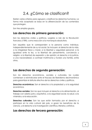 2.4. ¿Cómo se clasifican?
Existen varios criterios para agrupar y clasificar los derechos humanos. La
forma más aceptada se basa en la diferenciación de los contenidos
que protegen.
Son tres amplios grupos.

Los derechos de primera generación:
Son los derechos civiles y políticos, surgidos a raíz de la Revolución
francesa (1789), como reacción a la monarquía absolutista.
Son aquellos que le corresponden a la persona como individuo,
independientemente de su rol social. Se incluyen: el derecho de la vida,
a la integridad física y moral, a la libertad y seguridad personal; a la
igualdad ante la ley, a la libertad de pensamiento, conciencia y
religión; a la libertad de expresión y de opinión; el derecho a la justicia,
a una nacionalidad, a contraer matrimonio y fundar una familia, entre
otros.

Los derechos de segunda generación:
Son los derechos económicos, sociales y culturales, los cuales
comienzan a reivindicarse ante el fracaso de liberalismo decimonónico
para garantizar el disfrute efectivo de los derechos civiles y políticos.
Derechos económicos: Son el derecho a la propiedad y a la seguridad
económica.
Derechos sociales: Son los que incluyen el derecho a la alimentación, al
trabajo con salario justo y equitativo, a la seguridad social, la salud, a la
vivienda y a la educación.
Derechos culturales: Son los que están formados por el derecho a
participar en la vida cultural del país, a gozar los beneficios de la
ciencia, y el derecho a la investigación científica, literaria y artística.

Los derechos de tercera generación:

9

 