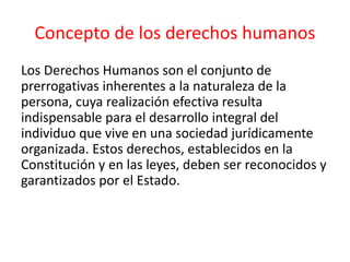Concepto de los derechos humanos
Los Derechos Humanos son el conjunto de
prerrogativas inherentes a la naturaleza de la
persona, cuya realización efectiva resulta
indispensable para el desarrollo integral del
individuo que vive en una sociedad jurídicamente
organizada. Estos derechos, establecidos en la
Constitución y en las leyes, deben ser reconocidos y
garantizados por el Estado.
 