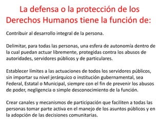 La defensa o la protección de los
Derechos Humanos tiene la función de:
Contribuir al desarrollo integral de la persona.
Delimitar, para todas las personas, una esfera de autonomía dentro de
la cual puedan actuar libremente, protegidas contra los abusos de
autoridades, servidores públicos y de particulares.
Establecer límites a las actuaciones de todos los servidores públicos,
sin importar su nivel jerárquico o institución gubernamental, sea
Federal, Estatal o Municipal, siempre con el fin de prevenir los abusos
de poder, negligencia o simple desconocimiento de la función.
Crear canales y mecanismos de participación que faciliten a todas las
personas tomar parte activa en el manejo de los asuntos públicos y en
la adopción de las decisiones comunitarias.
 