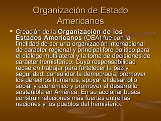 OOrrggaanniizzaacciióónn ddee EEssttaaddoo 
AAmmeerriiccaannooss 
 CCrreeaacciióónn ddee llaa OOrrggaanniizzaacciióónn ddee llooss 
EEssttaaddooss AAmmeerriiccaannooss ((OOEEAA)) ffuuee ccoonn llaa 
ffiinnaalliiddaadd ddee sseerr uunnaa oorrggaanniizzaacciióónn iinntteerrnnaacciioonnaall 
ddee ccaarráácctteerr rreeggiioonnaall yy pprriinncciippaall ffoorroo ppoollííttiiccoo ppaarraa 
eell ddiiáállooggoo mmuullttiillaatteerraall yy llaa ttoommaa ddee ddeecciissiioonneess ddee 
ccaarráácctteerr hheemmiissfféérriiccoo.. CCuuyyaa rreessppoonnssaabbiilliiddaadd 
rreeccaaee eenn ttrraabbaajjaarr ppaarraa ffoorrttaalleecceerr llaa ppaazz yy 
sseegguurriiddaadd,, ccoonnssoolliiddaarr llaa ddeemmooccrraacciiaa,, pprroommoovveerr 
llooss ddeerreecchhooss hhuummaannooss,, aappooyyaarr eell ddeessaarrrroolllloo 
ssoocciiaall yy eeccoonnóómmiiccoo yy pprroommoovveerr eell ddeessaarrrroolllloo 
ssoosstteenniibbllee eenn AAmméérriiccaa.. EEnn ssuu aacccciioonnaarr bbuussccaa 
ccoonnssttrruuiirr rreellaacciioonneess mmááss ffuueerrtteess eennttrree llaass 
nnaacciioonneess yy llooss ppuueebbllooss ddeell hheemmiissffeerriioo.. 
 
