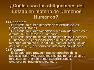 ¿CCuuáálleess ssoonn llaass oobblliiggaacciioonneess ddeell 
EEssttaaddoo eenn mmaatteerriiaa ddee DDeerreecchhooss 
HHuummaannooss??.. 
11)) RReessppeettaarr:: 
-- EEll EEssttaaddoo nnoo ppuueeddee iinntteerrffeerriirr eenn eell ddiissffrruuttee ddee llooss 
DDeerreecchhooss HHuummaannooss.. 
-- EEll EEssttaaddoo nnoo ppuueeddee ffoommeennttaarr qquuee oottrrooss iinntteerrffiieerraann eenn eell 
ddiissffrruuttee ddee llooss DDeerreecchhooss HHuummaannooss.. 
-- EEll EEssttaaddoo ddeebbee bbuussccaarr llaa ssaattiissffaacccciióónn ddee llooss DDeerreecchhooss 
HHuummaannooss ddee llaass ppeerrssoonnaass iinnddiivviidduuaalleess oo ccoolleeccttiivvaass 
ttoommaannddoo eenn ccuueennttaa ssuu iiddeennttiiddaadd ((ccuullttuurraall,, ssoocciiaall,, sseexxuuaall,, 
ddee ggéénneerroo,, eettcc..)),, aassíí ccoommoo ssuuss nneecceessiiddaaddeess yy ddeesseeooss.. 
22)) PPrrootteeggeerr:: 
-- EEll EEssttaaddoo ddeebbee pprreevveenniirr qquuee llooss ddeerreecchhooss ddee llaa 
ppoobbllaacciióónn sseeaann vviioollaaddooss oo rreessttrriinnggiiddooss ppoorr llaa aacccciióónn ddee 
tteerrcceerrooss ((ppoorr eejjeemmpplloo ppeerrssoonnaass ddeelliinnccuueenntteess,, 
eemmpprreessaarriiooss,, ttrraassnnaacciioonnaalleess,, eettcc..)).. 
 