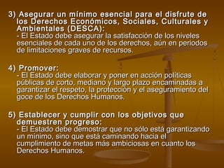 3) Asegurar un mínimo esencial para eell ddiissffrruuttee ddee 
llooss DDeerreecchhooss EEccoonnóómmiiccooss,, SSoocciiaalleess,, CCuullttuurraalleess yy 
AAmmbbiieennttaalleess ((DDEESSCCAA)):: 
-- EEll EEssttaaddoo ddeebbee aasseegguurraarr llaa ssaattiissffaacccciióónn ddee llooss nniivveelleess 
eesseenncciiaalleess ddee ccaaddaa uunnoo ddee llooss ddeerreecchhooss,, aaúúnn eenn ppeerriiooddooss 
ddee lliimmiittaacciioonneess ggrraavveess ddee rreeccuurrssooss.. 
44)) PPrroommoovveerr:: 
-- EEll EEssttaaddoo ddeebbee eellaabboorraarr yy ppoonneerr eenn aacccciióónn ppoollííttiiccaass 
ppúúbblliiccaass ddee ccoorrttoo,, mmeeddiiaannoo yy llaarrggoo ppllaazzoo eennccaammiinnaaddaass aa 
ggaarraannttiizzaarr eell rreessppeettoo,, llaa pprrootteecccciióónn yy eell aasseegguurraammiieennttoo ddeell 
ggooccee ddee llooss DDeerreecchhooss HHuummaannooss.. 
55)) EEssttaabblleecceerr yy ccuummpplliirr ccoonn llooss oobbjjeettiivvooss qquuee 
ddeemmuueessttrreenn pprrooggrreessoo:: 
-- EEll EEssttaaddoo ddeebbee ddeemmoossttrraarr qquuee nnoo ssóólloo eessttáá ggaarraannttiizzaannddoo 
uunn mmíínniimmoo,, ssiinnoo qquuee eessttáá ccaammiinnaannddoo hhaacciiaa eell 
ccuummpplliimmiieennttoo ddee mmeettaass mmááss aammbbiicciioossaass eenn ccuuaannttoo llooss 
DDeerreecchhooss HHuummaannooss.. 
 
