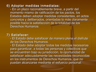 6) Adoptar mmeeddiiddaass iinnmmeeddiiaattaass:: 
-- EEnn uunn ppllaazzoo rraazzoonnaabblleemmeennttee bbrreevvee,, aa ppaarrttiirr ddeell 
mmoommeennttoo mmiissmmoo ddee rraattiiffiiccaacciióónn ddee llooss ppaaccttooss,, llooss 
EEssttaaddooss ddeebbeenn aaddooppttaarr mmeeddiiddaass ccoonnssiisstteenntteess,, eenn aaccttooss 
ccoonnccrreettooss yy ddeelliibbeerraaddooss,, oorriieennttaaddaass lloo mmááss ccllaarraammeennttee 
ppoossiibbllee hhaacciiaa llaa ssaattiissffaacccciióónn ddee llaa ttoottaalliiddaadd ddee llooss 
DDeerreecchhooss HHuummaannooss.. 
77)) SSaattiissffaacceerr:: 
-- EEll EEssttaaddoo ddeebbee ssaattiissffaacceerr ddee mmaanneerraa pplleennaa eell ddiissffrruuttee 
ddee llooss DDeerreecchhooss HHuummaannooss.. 
-- EEll EEssttaaddoo ddeebbee aaddooppttaarr ttooddaass llaass mmeeddiiddaass nneecceessaarriiaass 
ppaarraa ggaarraannttiizzaarr,, aa ttooddaass llaass ppeerrssoonnaass yy ccoolleeccttiivvooss qquuee 
ssee eennccuueennttrreenn bbaajjoo ssuu jjuurriissddiicccciióónn,, llaa ooppoorrttuunniiddaadd ddee 
ssaattiissffaacceerr aaddeeccuuaaddaammeennttee llaass nneecceessiiddaaddeess rreeccoonnoocciiddaass 
eenn llooss iinnssttrruummeennttooss ddee DDeerreecchhooss HHuummaannooss,, qquuee nnoo 
ppuueeddaann aallccaannzzaarrssee mmeeddiiaannttee eell eessffuueerrzzoo ppeerrssoonnaall.. 
 