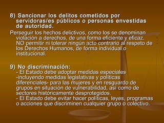 8) Sancionar los delitos ccoommeettiiddooss ppoorr 
sseerrvviiddoorraass//eess ppúúbblliiccooss oo ppeerrssoonnaass eennvveessttiiddaass 
ddee aauuttoorriiddaadd.. 
PPeerrsseegguuiirr llooss hheecchhooss ddeelliiccttiivvooss,, ccoommoo llooss ssee ddeennoommiinnaann 
vviioollaacciióónn aa ddeerreecchhooss,, ddee uunnaa ffoorrmmaa eeffiicciieennttee yy eeffiiccaazz.. 
NNOO ppeerrmmiittiirr nnii ttoolleerraarr nniinnggúúnn aaccttoo ccoonnttrraarriioo aall rreessppeettoo ddee 
llooss DDeerreecchhooss HHuummaannooss,, ddee ffoorrmmaa iinnddiivviidduuaall oo 
iinnssttiittuucciioonnaall.. 
99)) NNoo ddiissccrriimmiinnaacciióónn:: 
-- EEll EEssttaaddoo ddeebbee aaddooppttaarr mmeeddiiddaass eessppeecciiaalleess 
--iinncclluuyyeennddoo mmeeddiiddaass lleeggiissllaattiivvaass yy ppoollííttiiccaass 
ddiiffeerreenncciiaalleess-- ppaarraa llaass mmuujjeerreess yy eenn rreessgguuaarrddoo ddee 
ggrruuppooss eenn ssiittuuaacciióónn ddee vvuullnneerraabbiilliiddaadd,, aassíí ccoommoo ddee 
sseeccttoorreess hhiissttóórriiccaammeennttee ddeesspprrootteeggiiddooss.. 
-- EEll EEssttaaddoo ddeebbee eevviittaarr hhaacceerr ppoollííttiiccaass,, lleeyyeess,, pprrooggrraammaass 
oo aacccciioonneess qquuee ddiissccrriimmiinneenn ccuuaallqquuiieerr ggrruuppoo oo ccoolleeccttiivvoo.. 
 