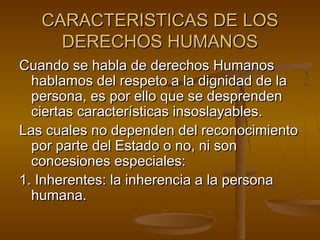 CARACTERISTICAS DDEE LLOOSS 
DDEERREECCHHOOSS HHUUMMAANNOOSS 
CCuuaannddoo ssee hhaabbllaa ddee ddeerreecchhooss HHuummaannooss 
hhaabbllaammooss ddeell rreessppeettoo aa llaa ddiiggnniiddaadd ddee llaa 
ppeerrssoonnaa,, eess ppoorr eelllloo qquuee ssee ddeesspprreennddeenn 
cciieerrttaass ccaarraacctteerrííssttiiccaass iinnssoossllaayyaabblleess.. 
LLaass ccuuaalleess nnoo ddeeppeennddeenn ddeell rreeccoonnoocciimmiieennttoo 
ppoorr ppaarrttee ddeell EEssttaaddoo oo nnoo,, nnii ssoonn 
ccoonncceessiioonneess eessppeecciiaalleess:: 
11.. IInnhheerreenntteess:: llaa iinnhheerreenncciiaa aa llaa ppeerrssoonnaa 
hhuummaannaa.. 
 