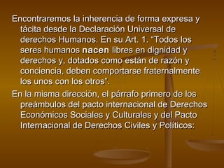 Encontraremos llaa iinnhheerreenncciiaa ddee ffoorrmmaa eexxpprreessaa yy 
ttáácciittaa ddeessddee llaa DDeeccllaarraacciióónn UUnniivveerrssaall ddee 
ddeerreecchhooss HHuummaannooss.. EEnn ssuu AArrtt.. 11.. ““TTooddooss llooss 
sseerreess hhuummaannooss nnaacceenn lliibbrreess eenn ddiiggnniiddaadd yy 
ddeerreecchhooss yy,, ddoottaaddooss ccoommoo eessttáánn ddee rraazzóónn yy 
ccoonncciieenncciiaa,, ddeebbeenn ccoommppoorrttaarrssee ffrraatteerrnnaallmmeennttee 
llooss uunnooss ccoonn llooss oottrrooss””.. 
EEnn llaa mmiissmmaa ddiirreecccciióónn,, eell ppáárrrraaffoo pprriimmeerroo ddee llooss 
pprreeáámmbbuullooss ddeell ppaaccttoo iinntteerrnnaacciioonnaall ddee DDeerreecchhooss 
EEccoonnóómmiiccooss SSoocciiaalleess yy CCuullttuurraalleess yy ddeell PPaaccttoo 
IInntteerrnnaacciioonnaall ddee DDeerreecchhooss CCiivviilleess yy PPoollííttiiccooss:: 
 