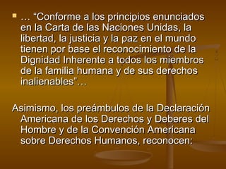  …… ““CCoonnffoorrmmee aa llooss pprriinncciippiiooss eennuunncciiaaddooss 
eenn llaa CCaarrttaa ddee llaass NNaacciioonneess UUnniiddaass,, llaa 
lliibbeerrttaadd,, llaa jjuussttiicciiaa yy llaa ppaazz eenn eell mmuunnddoo 
ttiieenneenn ppoorr bbaassee eell rreeccoonnoocciimmiieennttoo ddee llaa 
DDiiggnniiddaadd IInnhheerreennttee aa ttooddooss llooss mmiieemmbbrrooss 
ddee llaa ffaammiilliiaa hhuummaannaa yy ddee ssuuss ddeerreecchhooss 
iinnaalliieennaabblleess””…… 
AAssiimmiissmmoo,, llooss pprreeáámmbbuullooss ddee llaa DDeeccllaarraacciióónn 
AAmmeerriiccaannaa ddee llooss DDeerreecchhooss yy DDeebbeerreess ddeell 
HHoommbbrree yy ddee llaa CCoonnvveenncciióónn AAmmeerriiccaannaa 
ssoobbrree DDeerreecchhooss HHuummaannooss,, rreeccoonnoocceenn:: 
 