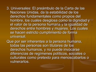 3. Universales: EEll pprreeáámmbbuulloo ddee llaa CCaarrttaa ddee llaass 
NNaacciioonneess UUnniiddaass,, ddaa llaa eessttaabbiilliiddaadd ddee llooss 
ddeerreecchhooss ffuunnddaammeennttaalleess ccoommoo pprrooppiiooss ddeell 
hhoommbbrree,, llooss ccuuaalleess ddeessgglloossaa ccoommoo llaa ddiiggnniiddaadd yy 
eell vvaalloorr ddee llaa ppeerrssoonnaa hhuummaannaa yy llaa iigguuaallddaadd ddee 
ddeerreecchhooss eennttrree hhoommbbrreess yy mmuujjeerreess.. LLooss ccuuaalleess 
ssee hhaacceenn eessttrriiccttoo ccuummpplliimmiieennttoo ddee ffoorrmmaa 
uunniivveerrssaall.. 
QQuuee ppoorr sseerr iinnhheerreenntteess aa llaa ppeerrssoonnaa hhuummaannaa,, 
ttooddaass llaass ppeerrssoonnaass ssoonn ttiittuullaarreess ddee llooss 
ddeerreecchhooss hhuummaannooss,, yy nnoo ppuueeddee iinnvvooccaarrssee 
ddiiffeerreenncciiaass ddee rreeggíímmeenneess ppoollííttiiccooss,, ssoocciiaalleess oo 
ccuullttuurraalleess ccoommoo pprreetteexxttoo ppaarraa mmeennoossccaabbaarrllooss oo 
vvuullnneerraarrllooss.. 
 