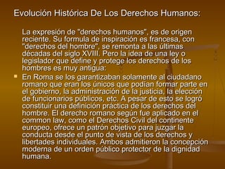 Evolución Histórica DDee LLooss DDeerreecchhooss HHuummaannooss:: 
LLaa eexxpprreessiióónn ddee ""ddeerreecchhooss hhuummaannooss"",, eess ddee oorriiggeenn 
rreecciieennttee.. SSuu ffoorrmmuullaa ddee iinnssppiirraacciióónn eess ffrraanncceessaa,, ccoonn 
""ddeerreecchhooss ddeell hhoommbbrree"",, ssee rreemmoonnttaa aa llaass úúllttiimmaass 
ddééccaaddaass ddeell ssiigglloo XXVVIIIIII.. PPeerroo llaa iiddeeaa ddee uunnaa lleeyy oo 
lleeggiissllaaddoorr qquuee ddeeffiinnee yy pprrootteeggee llooss ddeerreecchhooss ddee llooss 
hhoommbbrreess eess mmuuyy aannttiigguuaa:: 
 EEnn RRoommaa ssee llooss ggaarraannttiizzaabbaann ssoollaammeennttee aall cciiuuddaaddaannoo 
rroommaannoo qquuee eerraann llooss úúnniiccooss qquuee ppooddííaann ffoorrmmaarr ppaarrttee eenn 
eell ggoobbiieerrnnoo,, llaa aaddmmiinniissttrraacciióónn ddee llaa jjuussttiicciiaa,, llaa eelleecccciióónn 
ddee ffuunncciioonnaarriiooss ppúúbblliiccooss,, eettcc.. AA ppeessaarr ddee eessttoo ssee llooggrróó 
ccoonnssttiittuuiirr uunnaa ddeeffiinniicciióónn pprrááccttiiccaa ddee llooss ddeerreecchhooss ddeell 
hhoommbbrree.. EEll ddeerreecchhoo rroommaannoo sseeggúúnn ffuuee aapplliiccaaddoo eenn eell 
ccoommmmoonn llaaww,, ccoommoo eell DDeerreecchhooss CCiivviill ddeell ccoonnttiinneennttee 
eeuurrooppeeoo,, ooffrreeccee uunn ppaattrróónn oobbjjeettiivvoo ppaarraa jjuuzzggaarr llaa 
ccoonndduuccttaa ddeessddee eell ppuunnttoo ddee vviissttaa ddee llooss ddeerreecchhooss yy 
lliibbeerrttaaddeess iinnddiivviidduuaalleess.. AAmmbbooss aaddmmiittiieerroonn llaa ccoonncceeppcciióónn 
mmooddeerrnnaa ddee uunn oorrddeenn ppúúbblliiccoo pprrootteeccttoorr ddee llaa ddiiggnniiddaadd 
hhuummaannaa.. 
 