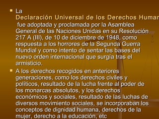  LLaa 
DDeeccllaarraacciióónn UUnniivveerrssaall ddee llooss DDeerreecchhooss HHuummaannooss 
ffuuee aaddooppttaaddaa yy pprrooccllaammaaddaa ppoorr llaa AAssaammbblleeaa 
GGeenneerraall ddee llaass NNaacciioonneess UUnniiddaass eenn ssuu RReessoolluucciióónn 
22117 AA ((IIIIII)),, ddee 1100 ddee ddiicciieemmbbrree ddee 11994488,, ccoommoo 
rreessppuueessttaa aa llooss hhoorrrroorreess ddee llaa SSeegguunnddaa GGuueerrrraa 
MMuunnddiiaall yy ccoommoo iinntteennttoo ddee sseennttaarr llaass bbaasseess ddeell 
nnuueevvoo oorrddeenn iinntteerrnnaacciioonnaall qquuee ssuurrggííaa ttrraass eell 
aarrmmiissttiicciioo.. 
 AA llooss ddeerreecchhooss rreeccooggiiddooss eenn aanntteerriioorreess 
ggeenneerraacciioonneess,, ccoommoo llooss ddeerreecchhooss cciivviilleess yy 
ppoollííttiiccooss,, rreessuullttaaddoo ddee llaa lluucchhaa ffrreennttee aall ppooddeerr ddee 
llooss mmoonnaarrccaass aabbssoolluuttooss,, yy llooss ddeerreecchhooss 
eeccoonnóómmiiccooss yy ssoocciiaalleess,, rreessuullttaaddoo ddee llaass lluucchhaass ddee 
ddiivveerrssooss mmoovviimmiieennttoo ssoocciiaalleess,, ssee iinnccoorrppoorraabbaann llooss 
ccoonncceeppttooss ddee ddiiggnniiddaadd hhuummaannaa,, ddeerreecchhooss ddee llaa 
mmuujjeerr,, ddeerreecchhoo aa llaa eedduuccaacciióónn,, eettcc 
 