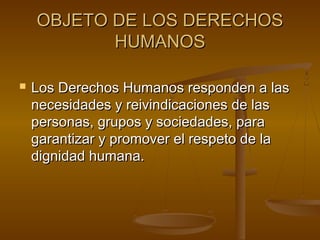 OOBBJJEETTOO DDEE LLOOSS DDEERREECCHHOOSS 
HHUUMMAANNOOSS 
 LLooss DDeerreecchhooss HHuummaannooss rreessppoonnddeenn aa llaass 
nneecceessiiddaaddeess yy rreeiivviinnddiiccaacciioonneess ddee llaass 
ppeerrssoonnaass,, ggrruuppooss yy ssoocciieeddaaddeess,, ppaarraa 
ggaarraannttiizzaarr yy pprroommoovveerr eell rreessppeettoo ddee llaa 
ddiiggnniiddaadd hhuummaannaa.. 
 