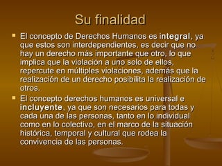 SSuu ffiinnaalliiddaadd 
 EEll ccoonncceeppttoo ddee DDeerreecchhooss HHuummaannooss eess iinntteeggrraall,, yyaa 
qquuee eessttooss ssoonn iinntteerrddeeppeennddiieenntteess,, eess ddeecciirr qquuee nnoo 
hhaayy uunn ddeerreecchhoo mmááss iimmppoorrttaannttee qquuee oottrroo,, lloo qquuee 
iimmpplliiccaa qquuee llaa vviioollaacciióónn aa uunnoo ssoolloo ddee eellllooss,, 
rreeppeerrccuuttee eenn mmúúllttiipplleess vviioollaacciioonneess,, aaddeemmááss qquuee llaa 
rreeaalliizzaacciióónn ddee uunn ddeerreecchhoo ppoossiibbiilliittaa llaa rreeaalliizzaacciióónn ddee 
oottrrooss.. 
 EEll ccoonncceeppttoo ddeerreecchhooss hhuummaannooss eess uunniivveerrssaall ee 
iinncclluuyyeennttee,, yyaa qquuee ssoonn nneecceessaarriiooss ppaarraa ttooddaass yy 
ccaaddaa uunnaa ddee llaass ppeerrssoonnaass,, ttaannttoo eenn lloo iinnddiivviidduuaall 
ccoommoo eenn lloo ccoolleeccttiivvoo,, eenn eell mmaarrccoo ddee llaa ssiittuuaacciióónn 
hhiissttóórriiccaa,, tteemmppoorraall yy ccuullttuurraall qquuee rrooddeeaa llaa 
ccoonnvviivveenncciiaa ddee llaass ppeerrssoonnaass.. 
 