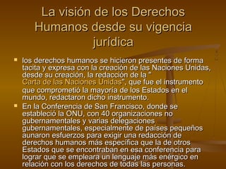 LLaa vviissiióónn ddee llooss DDeerreecchhooss 
HHuummaannooss ddeessddee ssuu vviiggeenncciiaa 
jjuurrííddiiccaa 
 llooss ddeerreecchhooss hhuummaannooss ssee hhiicciieerroonn pprreesseenntteess ddee ffoorrmmaa 
ttaacciittaa yy eexxpprreessaa ccoonn llaa ccrreeaacciióónn ddee llaass NNaacciioonneess UUnniiddaass,, 
ddeessddee ssuu ccrreeaacciióónn,, llaa rreeddaacccciióónn ddee llaa "" 
CCaarrttaa ddee llaass NNaacciioonneess UUnniiddaass"",, qquuee ffuuee eell iinnssttrruummeennttoo 
qquuee ccoommpprroommeettiióó llaa mmaayyoorrííaa ddee llooss EEssttaaddooss eenn eell 
mmuunnddoo,, rreeddaaccttaarroonn ddiicchhoo iinnssttrruummeennttoo.. 
 EEnn llaa CCoonnffeerreenncciiaa ddee SSaann FFrraanncciissccoo,, ddoonnddee ssee 
eessttaabblleecciióó llaa OONNUU,, ccoonn 4400 oorrggaanniizzaacciioonneess nnoo 
gguubbeerrnnaammeennttaalleess yy vvaarriiaass ddeelleeggaacciioonneess 
gguubbeerrnnaammeennttaalleess,, eessppeecciiaallmmeennttee ddee ppaaíísseess ppeeqquueeññooss 
aauunnaarroonn eessffuueerrzzooss ppaarraa eexxiiggiirr uunnaa rreeddaacccciióónn ddee 
ddeerreecchhooss hhuummaannooss mmááss eessppeeccííffiiccaa qquuee llaa ddee oottrrooss 
EEssttaaddooss qquuee ssee eennccoonnttrraabbaann eenn eessaa ccoonnffeerreenncciiaa ppaarraa 
llooggrraarr qquuee ssee eemmpplleeaarraa uunn lleenngguuaajjee mmááss eennéérrggiiccoo eenn 
rreellaacciióónn ccoonn llooss ddeerreecchhooss ddee ttooddaass llaass ppeerrssoonnaass.. 
 