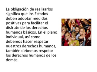 La obligación de realizarlos
significa que los Estados
deben adoptar medidas
positivas para facilitar el
disfrute de los derechos
humanos básicos. En el plano
individual, así como
debemos hacer respetar
nuestros derechos humanos,
también debemos respetar
los derechos humanos de los
demás.
 
