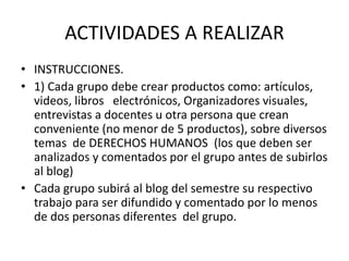 ACTIVIDADES A REALIZAR
• INSTRUCCIONES.
• 1) Cada grupo debe crear productos como: artículos,
videos, libros electrónicos, Organizadores visuales,
entrevistas a docentes u otra persona que crean
conveniente (no menor de 5 productos), sobre diversos
temas de DERECHOS HUMANOS (los que deben ser
analizados y comentados por el grupo antes de subirlos
al blog)
• Cada grupo subirá al blog del semestre su respectivo
trabajo para ser difundido y comentado por lo menos
de dos personas diferentes del grupo.
 