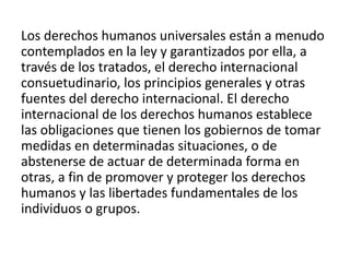 Los derechos humanos universales están a menudo
contemplados en la ley y garantizados por ella, a
través de los tratados, el derecho internacional
consuetudinario, los principios generales y otras
fuentes del derecho internacional. El derecho
internacional de los derechos humanos establece
las obligaciones que tienen los gobiernos de tomar
medidas en determinadas situaciones, o de
abstenerse de actuar de determinada forma en
otras, a fin de promover y proteger los derechos
humanos y las libertades fundamentales de los
individuos o grupos.
 