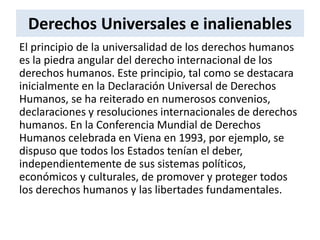 Derechos Universales e inalienables
El principio de la universalidad de los derechos humanos
es la piedra angular del derecho internacional de los
derechos humanos. Este principio, tal como se destacara
inicialmente en la Declaración Universal de Derechos
Humanos, se ha reiterado en numerosos convenios,
declaraciones y resoluciones internacionales de derechos
humanos. En la Conferencia Mundial de Derechos
Humanos celebrada en Viena en 1993, por ejemplo, se
dispuso que todos los Estados tenían el deber,
independientemente de sus sistemas políticos,
económicos y culturales, de promover y proteger todos
los derechos humanos y las libertades fundamentales.
 