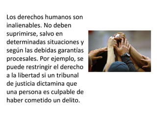 Los derechos humanos son
inalienables. No deben
suprimirse, salvo en
determinadas situaciones y
según las debidas garantías
procesales. Por ejemplo, se
puede restringir el derecho
a la libertad si un tribunal
de justicia dictamina que
una persona es culpable de
haber cometido un delito.
 