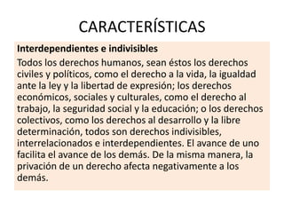 CARACTERÍSTICAS
Interdependientes e indivisibles
Todos los derechos humanos, sean éstos los derechos
civiles y políticos, como el derecho a la vida, la igualdad
ante la ley y la libertad de expresión; los derechos
económicos, sociales y culturales, como el derecho al
trabajo, la seguridad social y la educación; o los derechos
colectivos, como los derechos al desarrollo y la libre
determinación, todos son derechos indivisibles,
interrelacionados e interdependientes. El avance de uno
facilita el avance de los demás. De la misma manera, la
privación de un derecho afecta negativamente a los
demás.
 