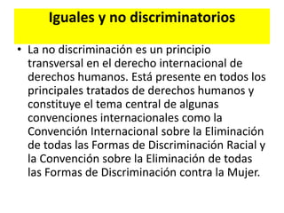 Iguales y no discriminatorios
• La no discriminación es un principio
transversal en el derecho internacional de
derechos humanos. Está presente en todos los
principales tratados de derechos humanos y
constituye el tema central de algunas
convenciones internacionales como la
Convención Internacional sobre la Eliminación
de todas las Formas de Discriminación Racial y
la Convención sobre la Eliminación de todas
las Formas de Discriminación contra la Mujer.
 