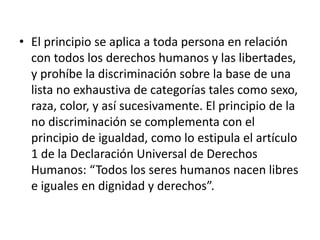 • El principio se aplica a toda persona en relación
con todos los derechos humanos y las libertades,
y prohíbe la discriminación sobre la base de una
lista no exhaustiva de categorías tales como sexo,
raza, color, y así sucesivamente. El principio de la
no discriminación se complementa con el
principio de igualdad, como lo estipula el artículo
1 de la Declaración Universal de Derechos
Humanos: “Todos los seres humanos nacen libres
e iguales en dignidad y derechos”.
 
