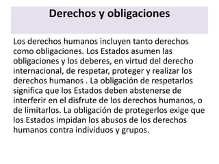 Derechos y obligaciones
Los derechos humanos incluyen tanto derechos
como obligaciones. Los Estados asumen las
obligaciones y los deberes, en virtud del derecho
internacional, de respetar, proteger y realizar los
derechos humanos . La obligación de respetarlos
significa que los Estados deben abstenerse de
interferir en el disfrute de los derechos humanos, o
de limitarlos. La obligación de protegerlos exige que
los Estados impidan los abusos de los derechos
humanos contra individuos y grupos.
 
