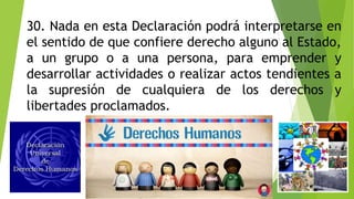30. Nada en esta Declaración podrá interpretarse en
el sentido de que confiere derecho alguno al Estado,
a un grupo o a una persona, para emprender y
desarrollar actividades o realizar actos tendientes a
la supresión de cualquiera de los derechos y
libertades proclamados.
 