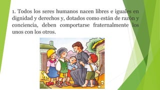 1. Todos los seres humanos nacen libres e iguales en
dignidad y derechos y, dotados como están de razón y
conciencia, deben comportarse fraternalmente los
unos con los otros.
 