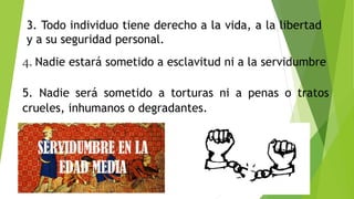 3. Todo individuo tiene derecho a la vida, a la libertad
y a su seguridad personal.
4. Nadie estará sometido a esclavitud ni a la servidumbre
5. Nadie será sometido a torturas ni a penas o tratos
crueles, inhumanos o degradantes.
 