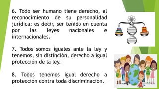 6. Todo ser humano tiene derecho, al
reconocimiento de su personalidad
jurídica: es decir, ser tenido en cuenta
por las leyes nacionales e
internacionales.
7. Todos somos iguales ante la ley y
tenemos, sin distinción, derecho a igual
protección de la ley.
8. Todos tenemos igual derecho a
protección contra toda discriminación.
 