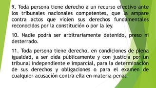 9. Toda persona tiene derecho a un recurso efectivo ante
los tribunales nacionales competentes, que la ampare
contra actos que violen sus derechos fundamentales
reconocidos por la constitución o por la ley.
10. Nadie podrá ser arbitrariamente detenido, preso ni
desterrado.
11. Toda persona tiene derecho, en condiciones de plena
igualdad, a ser oída públicamente y con justicia por un
tribunal independiente e imparcial, para la determinación
de sus derechos y obligaciones o para el examen de
cualquier acusación contra ella en materia penal.
 