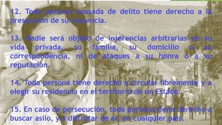 12. Toda persona acusada de delito tiene derecho a la
presunción de su inocencia.
13. Nadie será objeto de injerencias arbitrarias en su
vida privada, su familia, su domicilio o su
correspondencia, ni de ataques a su honra o a su
reputación.
14. Toda persona tiene derecho a circular libremente y a
elegir su residencia en el territorio de un Estado.
15. En caso de persecución, toda persona tiene derecho a
buscar asilo, y a disfrutar de él, en cualquier país.
 