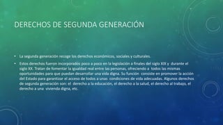 DERECHOS DE SEGUNDA GENERACIÓN
• La segunda generación recoge los derechos económicos, sociales y culturales.
• Estos derechos fueron incorporados poco a poco en la legislación a finales del siglo XIX y durante el
siglo XX. Tratan de fomentar la igualdad real entre las personas, ofreciendo a todos las mismas
oportunidades para que puedan desarrollar una vida digna. Su función consiste en promover la acción
del Estado para garantizar el acceso de todos a unas condiciones de vida adecuadas. Algunos derechos
de segunda generación son: el derecho a la educación, el derecho a la salud, el derecho al trabajo, el
derecho a una vivienda digna, etc.
 