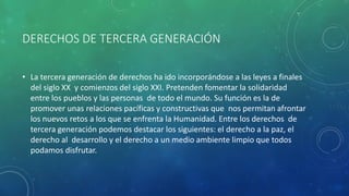 DERECHOS DE TERCERA GENERACIÓN
• La tercera generación de derechos ha ido incorporándose a las leyes a finales
del siglo XX y comienzos del siglo XXI. Pretenden fomentar la solidaridad
entre los pueblos y las personas de todo el mundo. Su función es la de
promover unas relaciones pacíficas y constructivas que nos permitan afrontar
los nuevos retos a los que se enfrenta la Humanidad. Entre los derechos de
tercera generación podemos destacar los siguientes: el derecho a la paz, el
derecho al desarrollo y el derecho a un medio ambiente limpio que todos
podamos disfrutar.
 