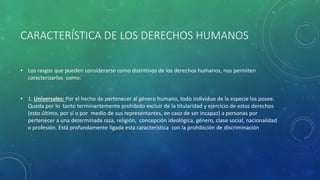 CARACTERÍSTICA DE LOS DERECHOS HUMANOS
• Los rasgos que pueden considerarse como distintivos de los derechos humanos, nos permiten
caracterizarlos como:
• 1. Universales: Por el hecho de pertenecer al género humano, todo individuo de la especie los posee.
Queda por lo tanto terminantemente prohibido excluir de la titularidad y ejercicio de estos derechos
(esto último, por sí o por medio de sus representantes, en caso de ser incapaz) a personas por
pertenecer a una determinada raza, religión, concepción ideológica, género, clase social, nacionalidad
o profesión. Está profundamente ligada esta característica con la prohibición de discriminación
 