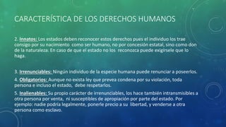 CARACTERÍSTICA DE LOS DERECHOS HUMANOS
2. Innatos: Los estados deben reconocer estos derechos pues el individuo los trae
consigo por su nacimiento como ser humano, no por concesión estatal, sino como don
de la naturaleza. En caso de que el estado no los reconozca puede exigírsele que lo
haga.
3. Irrenunciables: Ningún individuo de la especie humana puede renunciar a poseerlos.
4. Obligatorios: Aunque no exista ley que prevea condena por su violación, toda
persona e incluso el estado, debe respetarlos.
5. Inalienables: Su propio carácter de irrenunciables, los hace también intransmisibles a
otra persona por venta, ni susceptibles de apropiación por parte del estado. Por
ejemplo: nadie podría legalmente, ponerle precio a su libertad, y venderse a otra
persona como esclavo.
 