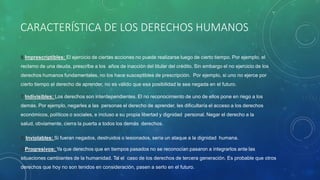 CARACTERÍSTICA DE LOS DERECHOS HUMANOS
6.Imprescriptibles: El ejercicio de ciertas acciones no puede realizarse luego de cierto tiempo. Por ejemplo, el
reclamo de una deuda, prescribe a los años de inacción del titular del crédito. Sin embargo el no ejercicio de los
derechos humanos fundamentales, no los hace susceptibles de prescripción. Por ejemplo, si uno no ejerce por
cierto tiempo el derecho de aprender, no es válido que esa posibilidad le sea negada en el futuro.
7.Indivisibles: Los derechos son interdependientes. El no reconocimiento de uno de ellos pone en riego a los
demás. Por ejemplo, negarles a las personas el derecho de aprender, les dificultaría el acceso a los derechos
económicos, políticos o sociales, e incluso a su propia libertad y dignidad personal. Negar el derecho a la
salud, obviamente, cierra la puerta a todos los demás derechos.
8.Inviolables: Si fueran negados, destruidos o lesionados, sería un ataque a la dignidad humana.
9.Progresivos: Ya que derechos que en tiempos pasados no se reconocían pasaron a integrarlos ante las
situaciones cambiantes de la humanidad. Tal el caso de los derechos de tercera generación. Es probable que otros
derechos que hoy no son tenidos en consideración, pasen a serlo en el futuro.
 