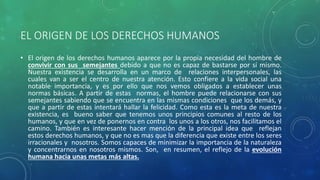 EL ORIGEN DE LOS DERECHOS HUMANOS
• El origen de los derechos humanos aparece por la propia necesidad del hombre de
convivir con sus semejantes debido a que no es capaz de bastarse por sí mismo.
Nuestra existencia se desarrolla en un marco de relaciones interpersonales, las
cuales van a ser el centro de nuestra atención. Esto confiere a la vida social una
notable importancia, y es por ello que nos vemos obligados a establecer unas
normas básicas. A partir de estas normas, el hombre puede relacionarse con sus
semejantes sabiendo que se encuentra en las mismas condiciones que los demás, y
que a partir de estas intentará hallar la felicidad. Como esta es la meta de nuestra
existencia, es bueno saber que tenemos unos principios comunes al resto de los
humanos, y que en vez de ponernos en contra los unos a los otros, nos facilitamos el
camino. También es interesante hacer mención de la principal idea que reflejan
estos derechos humanos, y que no es mas que la diferencia que existe entre los seres
irracionales y nosotros. Somos capaces de minimizar la importancia de la naturaleza
y concentrarnos en nosotros mismos. Son, en resumen, el reflejo de la evolución
humana hacia unas metas más altas.
 