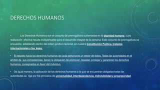 DERECHOS HUMANOS
• Los Derechos Humanos son el conjunto de prerrogativas sustentadas en la dignidad humana, cuya
realización efectiva resulta indispensable para el desarrollo integral de la persona. Este conjunto de prerrogativas se
encuentra establecido dentro del orden jurídico nacional, en nuestra Constitución Política, tratados
internacionales y las leyes.
• El respeto hacia los derechos humanos de cada persona es un deber de todos. Todas las autoridades en el
ámbito de sus competencias, tienen la obligación de promover, respetar, proteger y garantizar los derechos
humanos consignados en favor del individuo.
• De igual manera, la aplicación de los derechos humanos a la que se encuentran obligadas todas las
autoridades se rige por los principios de universalidad, interdependencia, indivisibilidad y progresividad.
 