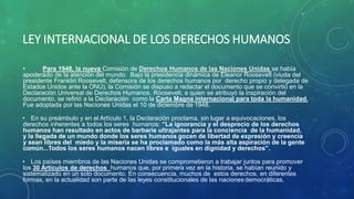 LEY INTERNACIONAL DE LOS DERECHOS HUMANOS
• Para 1948, la nueva Comisión de Derechos Humanos de las Naciones Unidas se había
apoderado de la atención del mundo. Bajo la presidencia dinámica de Eleanor Roosevelt (viuda del
presidente Franklin Roosevelt, defensora de los derechos humanos por derecho propio y delegada de
Estados Unidos ante la ONU), la Comisión se dispuso a redactar el documento que se convirtió en la
Declaración Universal de Derechos Humanos. Roosevelt, a quien se atribuyó la inspiración del
documento, se refirió a la Declaración como la Carta Magna internacional para toda la humanidad.
Fue adoptada por las Naciones Unidas el 10 de diciembre de 1948.
• En su preámbulo y en el Artículo 1, la Declaración proclama, sin lugar a equivocaciones, los
derechos inherentes a todos los seres humanos: “La ignorancia y el desprecio de los derechos
humanos han resultado en actos de barbarie ultrajantes para la conciencia de la humanidad,
y la llegada de un mundo donde los seres humanos gocen de libertad de expresión y creencia
y sean libres del miedo y la miseria se ha proclamado como la más alta aspiración de la gente
común...Todos los seres humanos nacen libres e iguales en dignidad y derechos”.
• Los países miembros de las Naciones Unidas se comprometieron a trabajar juntos para promover
los 30 Artículos de derechos humanos que, por primera vez en la historia, se habían reunido y
sistematizado en un solo documento. En consecuencia, muchos de estos derechos, en diferentes
formas, en la actualidad son parte de las leyes constitucionales de las naciones democráticas.
 