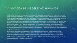 CLASIFICACIÓN DE LOS DERECHOS HUMANOS
• Los Derechos Humanos han sido clasificados atendiendo a diversos criterios, así podemos encontrar
clasificaciones que atienden a su naturaleza, al origen, contenido y por la materia a la que se refieren.
Con un propósito pedagógico han sido clasificados en tres generaciones, esto en función al momento
histórico en que surgieron o del reconocimiento que han tenido por parte de los Estados. Es
conveniente indicar que el agrupamiento de los derechos humanos en generaciones no significa que
algunos tengan mayor o menor importancia sobre otros pues todos ellos encuentran en la dignidad
humana el principio y fin a alcanzar. Así entonces en la primera generación fueron agrupados los
derechos civiles y políticos, en la segunda generación los derechos económicos, sociales y culturales y
en la tercera generación se agruparon los que corresponden a grupos de personas o colectividades que
comparten intereses comunes.
• Actualmente es mayormente aceptado clasificar los derechos humanos únicamente en civiles,
económicos, sociales, culturales y ambientales. Es importante decir que dentro del conjunto de
derechos humanos no existen niveles ni jerarquías pues todos tienen igual relevancia, por lo que
• el Estado se encuentra obligado a tratarlos en forma global y de manera justa y equitativa, en pie de
igualdad y dándoles a todos el mismo peso.
 