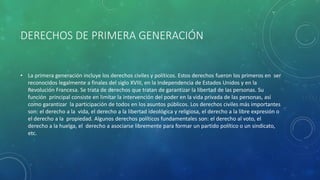 DERECHOS DE PRIMERA GENERACIÓN
• La primera generación incluye los derechos civiles y políticos. Estos derechos fueron los primeros en ser
reconocidos legalmente a finales del siglo XVIII, en la Independencia de Estados Unidos y en la
Revolución Francesa. Se trata de derechos que tratan de garantizar la libertad de las personas. Su
función principal consiste en limitar la intervención del poder en la vida privada de las personas, así
como garantizar la participación de todos en los asuntos públicos. Los derechos civiles más importantes
son: el derecho a la vida, el derecho a la libertad ideológica y religiosa, el derecho a la libre expresión o
el derecho a la propiedad. Algunos derechos políticos fundamentales son: el derecho al voto, el
derecho a la huelga, el derecho a asociarse libremente para formar un partido político o un sindicato,
etc.
 