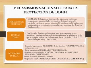 MECANISMOS NACIONALES PARA LA
PROTECCIÓN DE DDHH
• Garantiza la protección INMEDIATA de los derechos FUNDAMENTALES de
cualquier persona.
• Es un mecanismos SUBSIDIARIO Y EXCEPCIONAL.
• Procede frente a cualquier ACCIÓN u OMISIÓN de AUTORIDADES
PÚBLICAS o PARTICULARES.
• Tiene un trámite preferente y sumario.
• Se presenta ante CUALQUIER JUEZ DE LA REPÚBLICA. (ART. 86 C.P.C.)
ACCIÓN DE
TUTELA
• :(ART. 23). Toda persona tiene derecho a presentar peticiones
respetuosas a las autoridades por motivos de interés general o
particular y a obtener pronta solución. El legislador podrá reglamentar
su ejercicio ante organizaciones privadas para garantizar los derechos
fundamentales
DERECHO DE
PETICIÓN
• Es el derecho fundamental que tiene toda persona para conocer,
actualizar y rectificar toda aquella información que se relacione con ella y
que se recopile o almacene en bancos de datos. (Artículo 15 de la C.P.C.
Desarrollado por la Ley 1266 de 2008.)
HABEAS
DATA
 