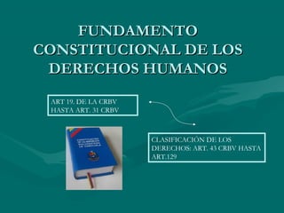 FUNDAMENTO
CONSTITUCIONAL DE LOS
 DERECHOS HUMANOS
 ART 19. DE LA CRBV
 HASTA ART. 31 CRBV



                      CLASIFICACIÓN DE LOS
                      DERECHOS: ART. 43 CRBV HASTA
                      ART.129
 