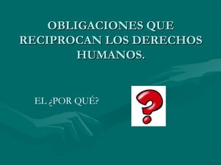 OBLIGACIONES QUE
RECIPROCAN LOS DERECHOS
        HUMANOS.


 EL ¿POR QUÉ?
 