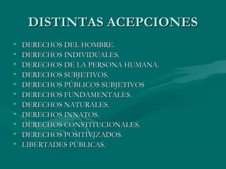 DISTINTAS ACEPCIONES
•   DERECHOS DEL HOMBRE.
•   DERECHOS INDIVIDUALES.
•   DERECHOS DE LA PERSONA HUMANA.
•   DERECHOS SUBJETIVOS.
•   DERECHOS PÚBLICOS SUBJETIVOS
•   DERECHOS FUNDAMENTALES.
•   DERECHOS NATURALES.
•   DERECHOS INNATOS.
•   DERECHOS CONSTITUCIONALES.
•   DERECHOS POSITIVIZADOS.
•   LIBERTADES PÚBLICAS.
 