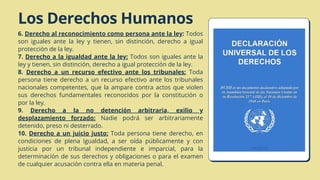 Los Derechos Humanos
6. Derecho al reconocimiento como persona ante la ley: Todos
son iguales ante la ley y tienen, sin distinción, derecho a igual
protección de la ley.
7. Derecho a la igualdad ante la ley: Todos son iguales ante la
ley y tienen, sin distinción, derecho a igual protección de la ley.
8. Derecho a un recurso efectivo ante los tribunales: Toda
persona tiene derecho a un recurso efectivo ante los tribunales
nacionales competentes, que la ampare contra actos que violen
sus derechos fundamentales reconocidos por la constitución o
por la ley.
9. Derecho a la no detención arbitraria, exilio y
desplazamiento forzado: Nadie podrá ser arbitrariamente
detenido, preso ni desterrado.
10. Derecho a un juicio justo: Toda persona tiene derecho, en
condiciones de plena igualdad, a ser oída públicamente y con
justicia por un tribunal independiente e imparcial, para la
determinación de sus derechos y obligaciones o para el examen
de cualquier acusación contra ella en materia penal.
 