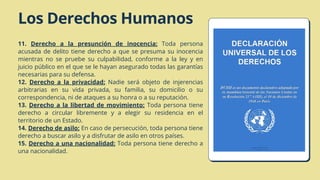 Los Derechos Humanos
11. Derecho a la presunción de inocencia: Toda persona
acusada de delito tiene derecho a que se presuma su inocencia
mientras no se pruebe su culpabilidad, conforme a la ley y en
juicio público en el que se le hayan asegurado todas las garantías
necesarias para su defensa.
12. Derecho a la privacidad: Nadie será objeto de injerencias
arbitrarias en su vida privada, su familia, su domicilio o su
correspondencia, ni de ataques a su honra o a su reputación.
13. Derecho a la libertad de movimiento: Toda persona tiene
derecho a circular libremente y a elegir su residencia en el
territorio de un Estado.
14. Derecho de asilo: En caso de persecución, toda persona tiene
derecho a buscar asilo y a disfrutar de asilo en otros países.
15. Derecho a una nacionalidad: Toda persona tiene derecho a
una nacionalidad.
 
