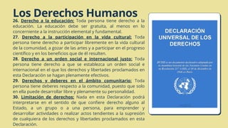 Los Derechos Humanos
26. Derecho a la educación: Toda persona tiene derecho a la
educación. La educación debe ser gratuita, al menos en lo
concerniente a la instrucción elemental y fundamental.
27. Derecho a la participación en la vida cultural: Toda
persona tiene derecho a participar libremente en la vida cultural
de la comunidad, a gozar de las artes y a participar en el progreso
científico y en los beneficios que de él resulten.
28. Derecho a un orden social e internacional justo: Toda
persona tiene derecho a que se establezca un orden social e
internacional en el que los derechos y libertades proclamados en
esta Declaración se hagan plenamente efectivos.
29. Derechos y deberes en el ámbito comunitario: Toda
persona tiene deberes respecto a la comunidad, puesto que solo
en ella puede desarrollar libre y plenamente su personalidad.
30. Limitación de derechos: Nada en esta Declaración podrá
interpretarse en el sentido de que confiere derecho alguno al
Estado, a un grupo o a una persona, para emprender y
desarrollar actividades o realizar actos tendientes a la supresión
de cualquiera de los derechos y libertades proclamados en esta
Declaración.
 